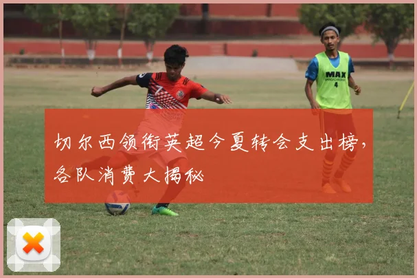 切尔西领衔英超今夏转会支出榜，各队消费大揭秘