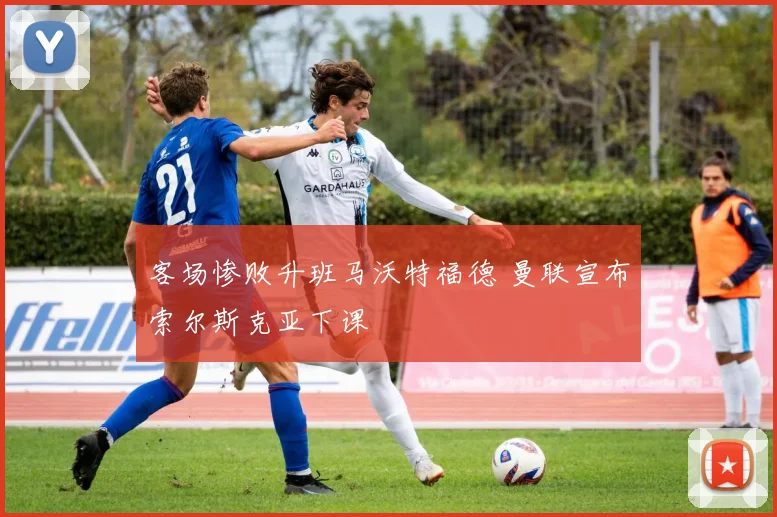 客场惨败升班马沃特福德 曼联宣布索尔斯克亚下课