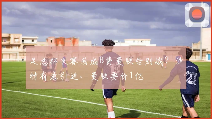 足总杯决赛或成B费曼联告别战？沙特有意引进，曼联要价1亿