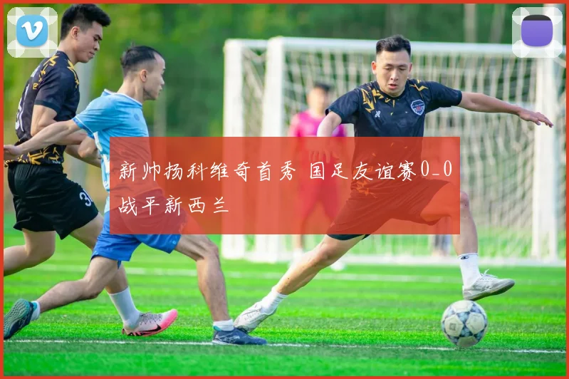 新帅扬科维奇首秀 国足友谊赛0_0战平新西兰