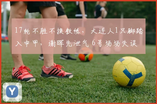 17轮不胜不换教练，大连人1只脚踏入中甲，谢晖先泄气 6号场场失误