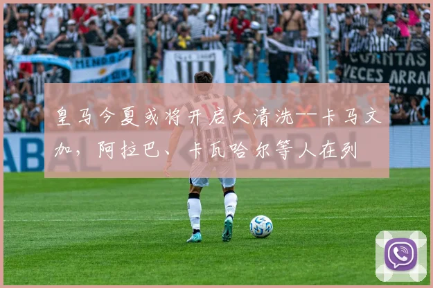 皇马今夏或将开启大清洗--卡马文加，阿拉巴、卡瓦哈尔等人在列
