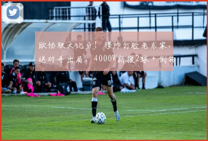 欧协联大比分！穆帅打脸老东家，送对手出局，4000W新援2球＋倒钩