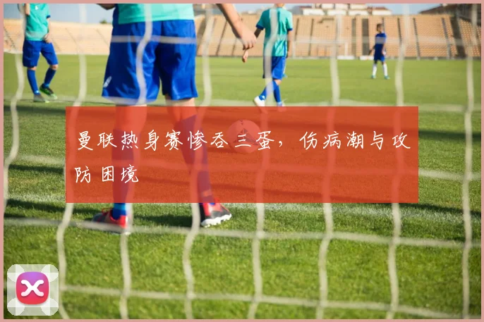 曼联热身赛惨吞三蛋，伤病潮与攻防困境